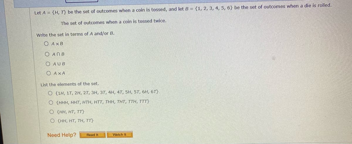 Let A = {H, T} be the set of outcomes when a coin is tossed, and let B = {1, 2, 3, 4, 5, 6} be the set of outcomes when a die is rolled.
The set of outcomes when a coin is tossed twice.
Write the set in terms of A and/or B.
O AXB
O ANB
O AUB
O AXA
List the elements of the set.
O {1H, 17, 2H, 2T, 3H, 3T, 4H, 4T, 5H, 5T, 6H, 6T)
O {HHH, HHT, HTH, HTT, THH, THT, TTH, TTT}
O {HH, HT, TT}
O {HH, HT, TH, TT}
Need Help?
Watch It
Read It
