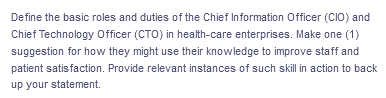Define the basic roles and duties of the Chief Information Officer (CIO) and
Chief Technology Officer (CTO) in health-care enterprises. Make one (1)
suggestion for how they might use their knowledge to improve staff and
patient satisfaction. Provide relevant instances of such skill in action to back
up your statement.