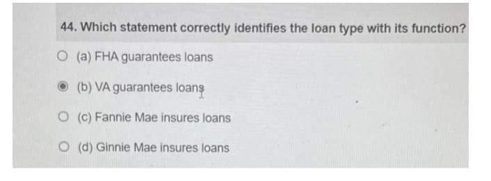 44. Which statement correctly identifies the loan type with its function?
O (a) FHA guarantees loans
O (b) VA guarantees loans
O (c) Fannie Mae insures loans
O (d) Ginnie Mae insures loans
