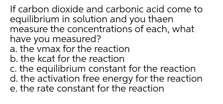 If carbon dioxide and carbonic acid come to
equilibrium in solution and you thaen
measure the concentrations of each, what
have you measured?
a. the vmax for the reaction
b. the kcat for the reaction
c. the equilibrium constant for the reaction
d. the activation free energy for the reaction
e. the rate constant for the reaction
