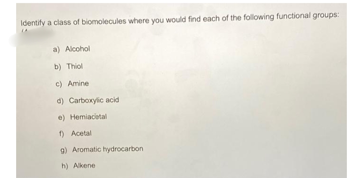 Identify a class of biomolecules where you would find each of the following functional groups:
a) Alcohol
b) Thiol
c) Amine
d) Carboxylic acid
e) Hemiacetal
f) Acetal
g) Aromatic hydrocarbon
h) Alkene
