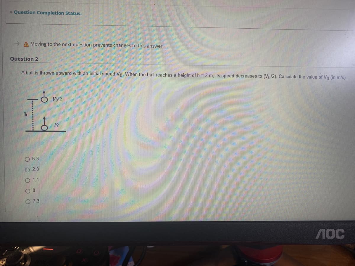 * Question Completion Status:
A Moving to the next question prevents changes to this answer.
Question 2
A ball is thrown upward with an initial speed Vo. When the ball reaches a height of h = 2 m, its speed decreases to (Vo/2). Calculate the value of Vo (in m/s).
Vo/2
Vo
O 6.3
O 2.0
О 1.1
O 7.3
40C
