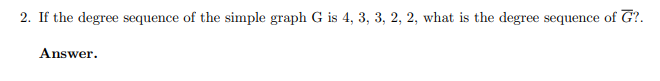 2. If the degree sequence of the simple graph G is 4, 3, 3, 2, 2, what is the degree sequence of G?.
Answer.