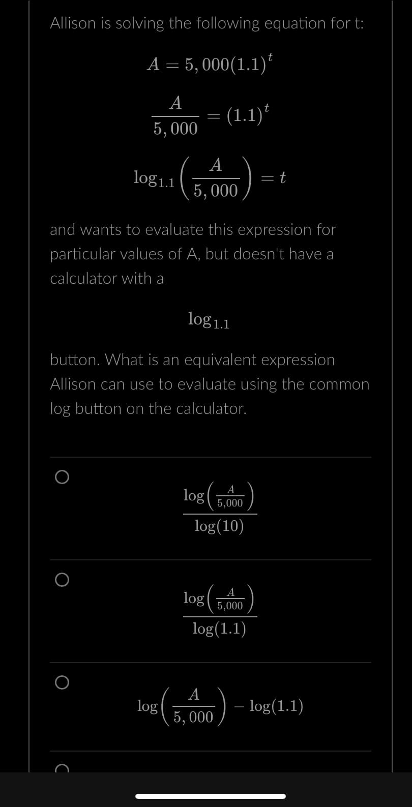Allison is solving the following equation for t:
A = 5,000(1.1) ¹
A
5,000
log1.1
O
с
=
A
5,000
and wants to evaluate this expression for
particular values of A, but doesn't have a
calculator with a
log 1.1
button. What is an equivalent expression
Allison can use to evaluate using the common
log button on the calculator.
(1.1)
log(
5,000
log(10)
log
A
5,000
log(1.1)
= t
A
log
5, 000
- log(1.1)