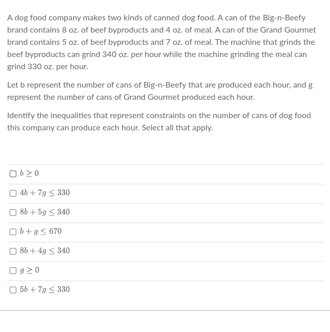 A dog food company makes two kinds of canned dog food. A can of the Big-n-Beefy
brand contains 8 oz. of beef byproducts and 4 oz. of meal. A can of the Grand Gourmet
brand contains 5 oz. of beef byproducts and 7 oz. of meal. The machine that grinds the
beef byproducts can grind 340 oz. per hour while the machine grinding the meal can
grind 330 oz. per hour.
Let b represent the number of cans of Big-n-Beefy that are produced each hour, and g
represent the number of cans of Grand Gourmet produced each hour.
Identify the inequalities that represent constraints on the number of cans of dog food
this company can produce each hour. Select all that apply.
Ob 20
| 4b +7g < 330
8b+5g ≤ 340
U
Ob+g≤ 670
8b+ 4g ≤ 340
Og 20
5b +7g ≤ 330