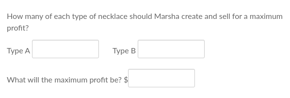 How many of each type of necklace should Marsha create and sell for a maximum
profit?
Type A
Type B
What will the maximum profit be? $