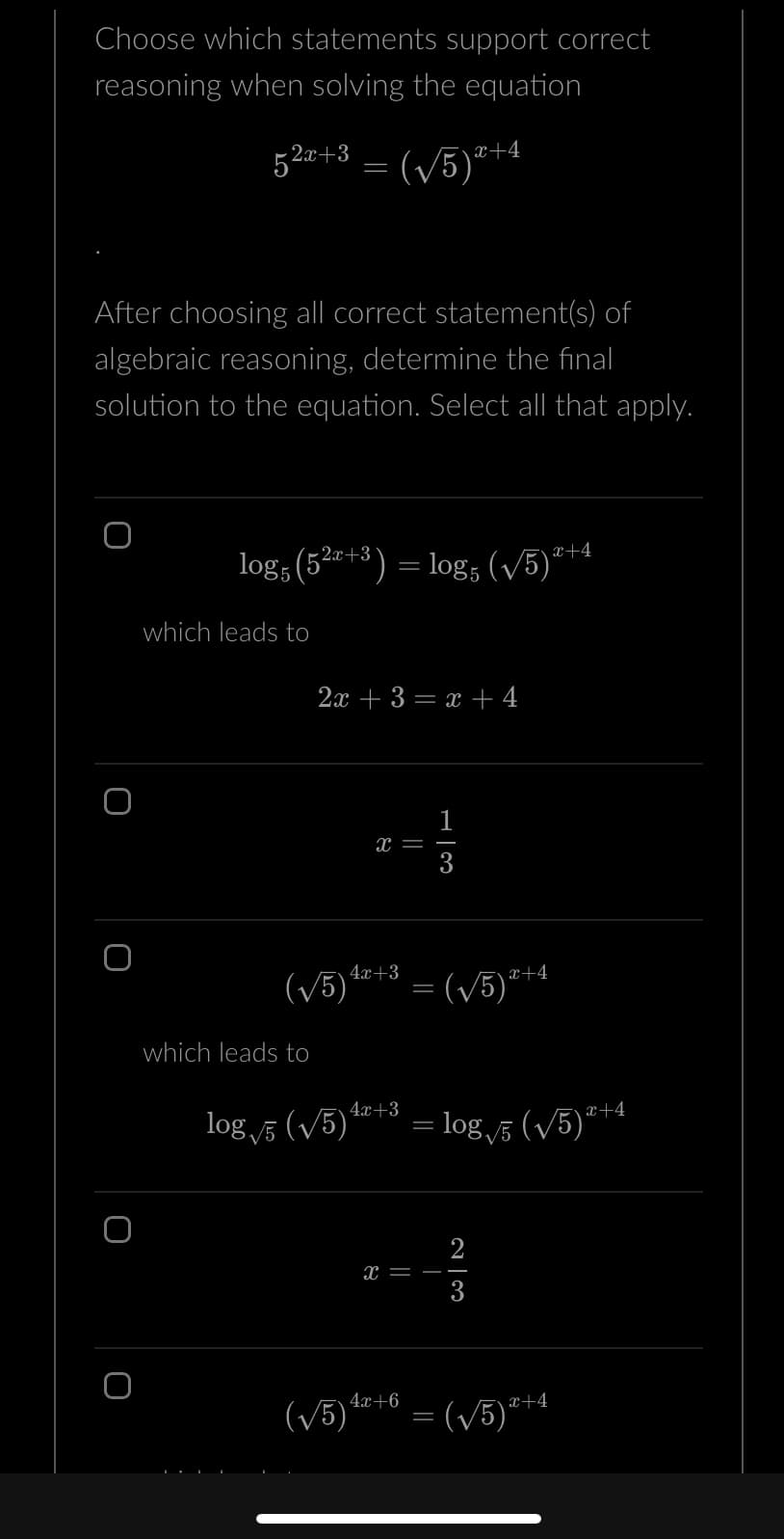 Choose which statements support correct
reasoning when solving the equation
52x+3 = (√√5)²
O
After choosing all correct statement(s) of
algebraic reasoning, determine the final
solution to the equation. Select all that apply.
logs (52x+3) = log5 (√5)*+4
which leads to
which leads to
2x + 3 = x + 4
4x+3
(√5)
4x+3
log √5 (√5)*
X
4x+6
1
col
x+4
=(√√5)2+4
= log√5 (√5)2+4
w|N
2
3
(√√5) =(√5)*+4