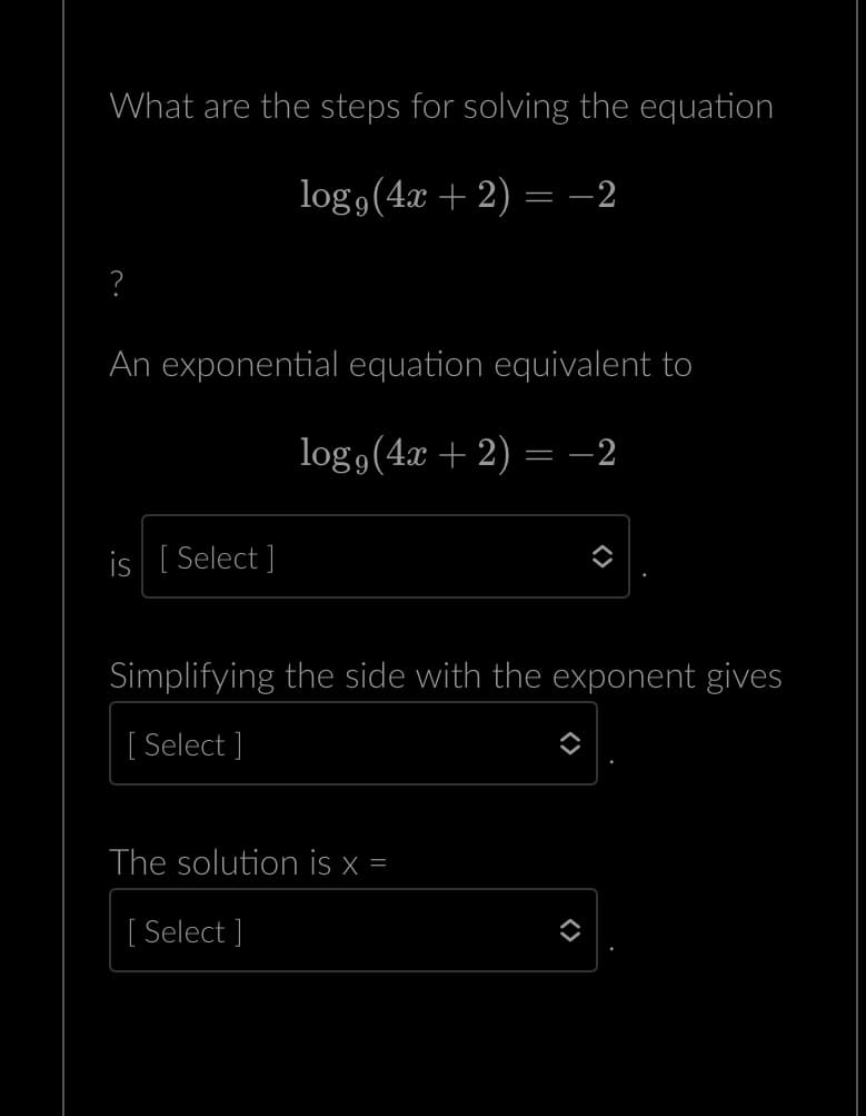 What are the steps for solving the equation
logg (4x+2) = -2
?
An exponential equation equivalent to
log,(4x + 2) = −2
is [Select]
Simplifying the side with the exponent gives
[Select]
The solution is x =
[ Select]
<>