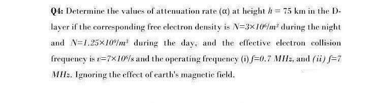 Q4: Determine the values of attemuation rate (a) at height h = 75 km in the D-
layer if the corresponding free electron density is N=3x10%m' during the night
and N=1.25x10%lm during the day, and the effective electron collision
frequency is r=7x10%s and the operating frequency (i)f=0.7 MIIZ, and (ii) f=7
MHz. Ignoring the effect of carth's magnetie field.
