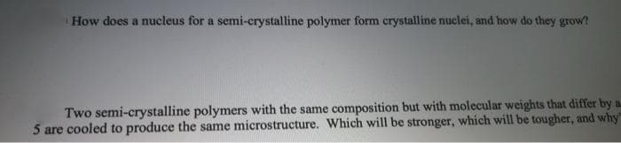 How does a nucleus for a semi-crystalline polymer form crystalline nuclei, and how do they grow?
Two semi-crystalline polymers with the same composition but with molecular weights that differ by a
5 are cooled to produce the same microstructure. Which will be stronger, which will be tougher, and why"
