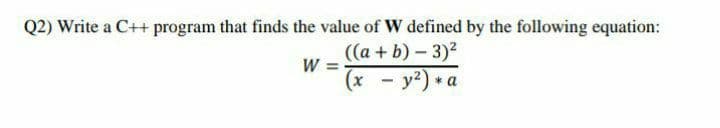 Q2) Write a C++ program that finds the value of W defined by the following equation:
((а + b) - 3)?
W =
(x - y2) * a
