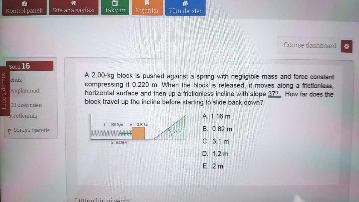 Kontrol paneli
Site ana sayfası
Takvim
Nişanlar
Tüm dersler
Course dashboard
Soru 16
A 2.00-kg block is pushed against a spring with negligible mass and force constant
compressing it 0.220 m. When the block is released, it moves along a frictionless,
horizontal surface and then up a frictionless incline with slope 370. How far does the
block travel up the incline before starting to slide back down?
enüz
evaplanmadı
00 üzerinden
aretlenmiş
A. 1.16 m
= 400 N/m
m= 2.00 ka
P Soruyu işaretle
wwwA
B. 0.82 m
K-0.220 m
C. 3.1 m
D. 1.2 m
E. 2 m
Lütfen birini secin:
Hide sidebars
