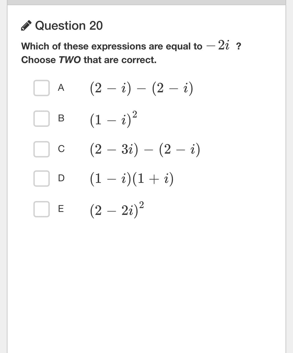 Question 20
Which of these expressions are equal to - 2i ?
Choose TWO that are correct.
A
B
C
D
E
(2 − i) – (2 — i)
(1 – i)²
(2 – 3i) — (2 — i)
(1 - i)(1 + i)
(2 – 2i)²