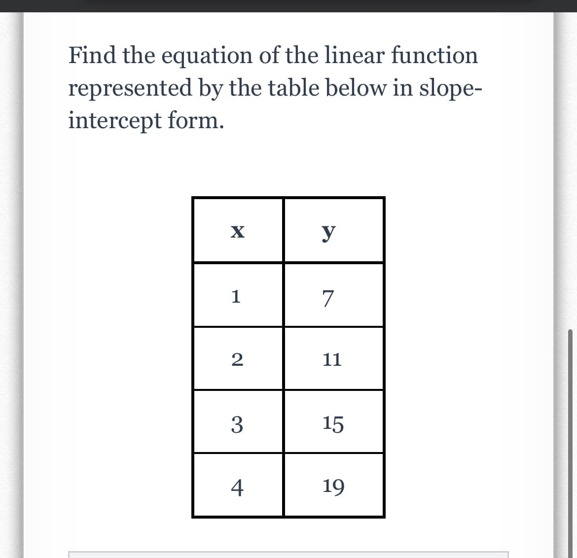 Find the equation of the linear function
represented by the table below in slope-
intercept form.
X
1
2
3
4
y
7
11
15
19