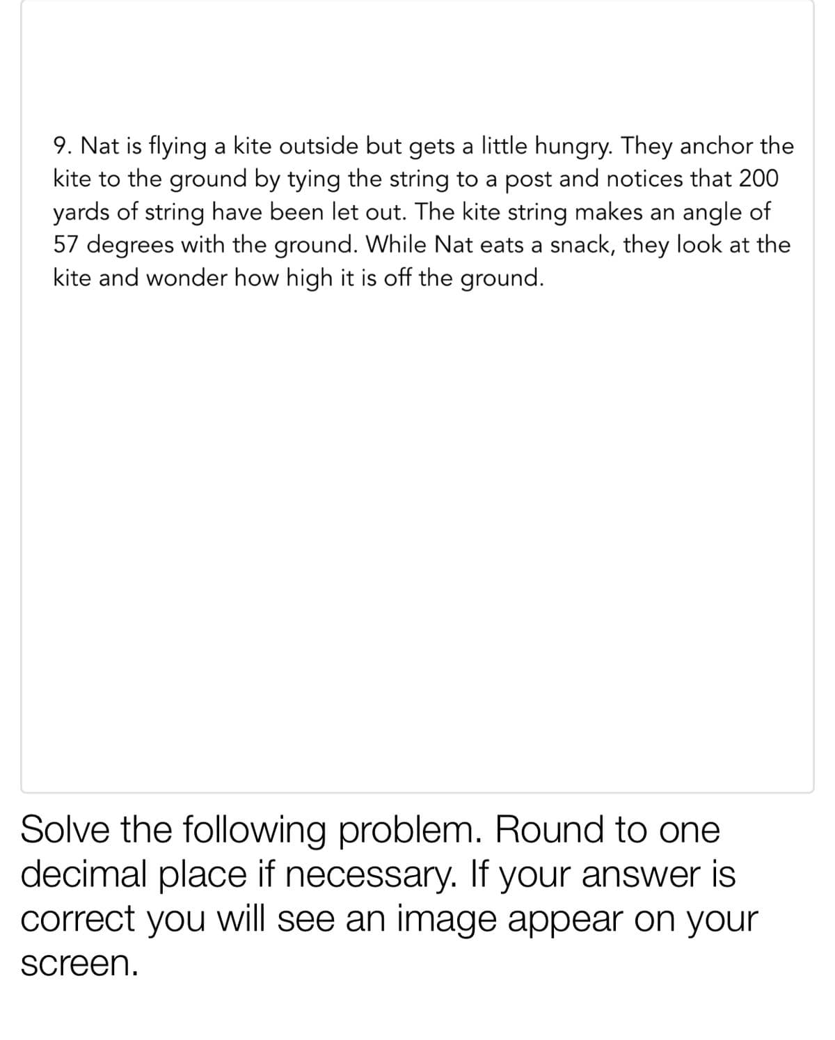 9. Nat is flying a kite outside but gets a little hungry. They anchor the
kite to the ground by tying the string to a post and notices that 200
yards of string have been let out. The kite string makes an angle of
57 degrees with the ground. While Nat eats a snack, they look at the
kite and wonder how high it is off the ground.
Solve the following problem. Round to one
decimal place if necessary. If your answer is
correct you will see an image appear on your
screen.
