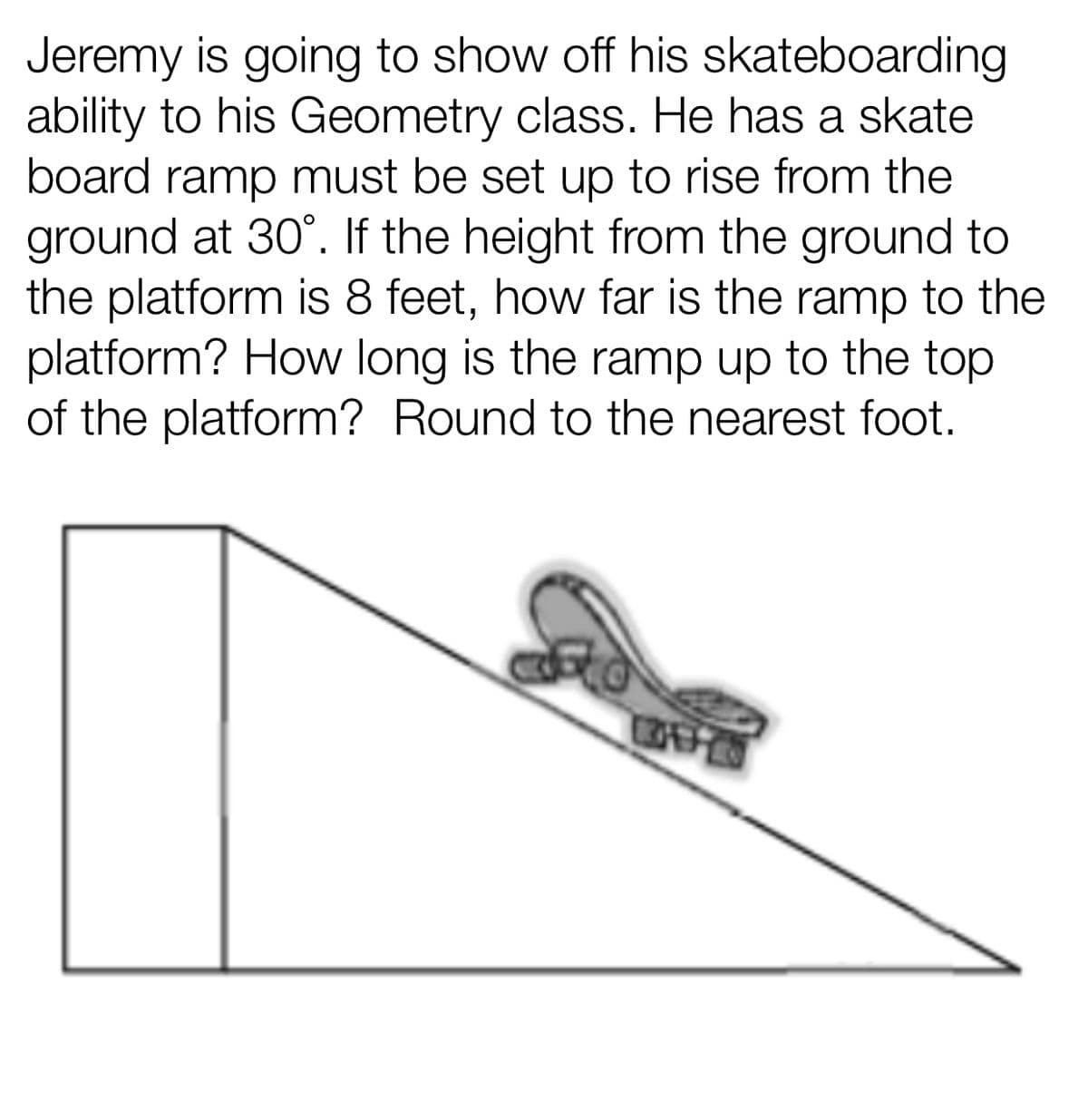 Jeremy is going to show off his skateboarding
ability to his Geometry class. He has a skate
board ramp must be set up to rise from the
ground at 30°. If the height from the ground to
the platform is 8 feet, how far is the ramp to the
platform? How long is the ramp up to the top
of the platform? Round to the nearest foot.
