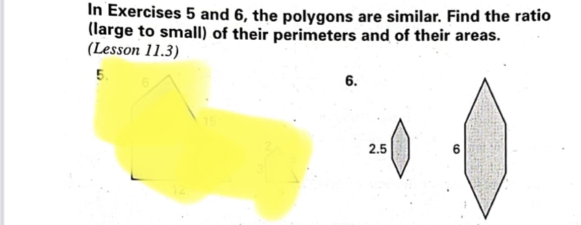 In Exercises 5 and 6, the polygons are similar. Find the ratio
(large to small) of their perimeters and of their areas.
(Lesson 11.3)
6.
6
2.5
