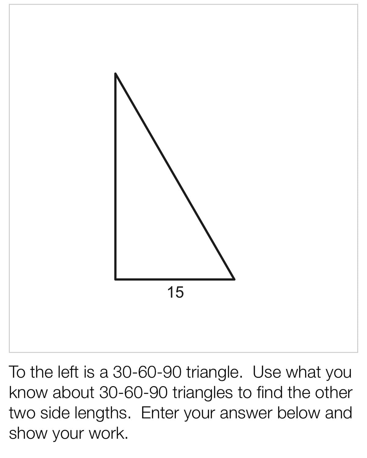 15
To the left is a 30-60-90 triangle. Use what you
know about 30-60-90 triangles to find the other
two side lengths. Enter your answer below and
show your work.
