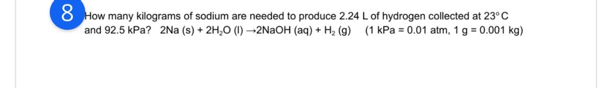 8 How many kilograms of sodium are needed to produce 2.24 L of hydrogen collected at 23°C
and 92.5 kPa? 2Na (s) + 2H₂O (1)→2NaOH (aq) + H₂ (g) (1 kPa = 0.01 atm, 1 g = 0.001 kg)