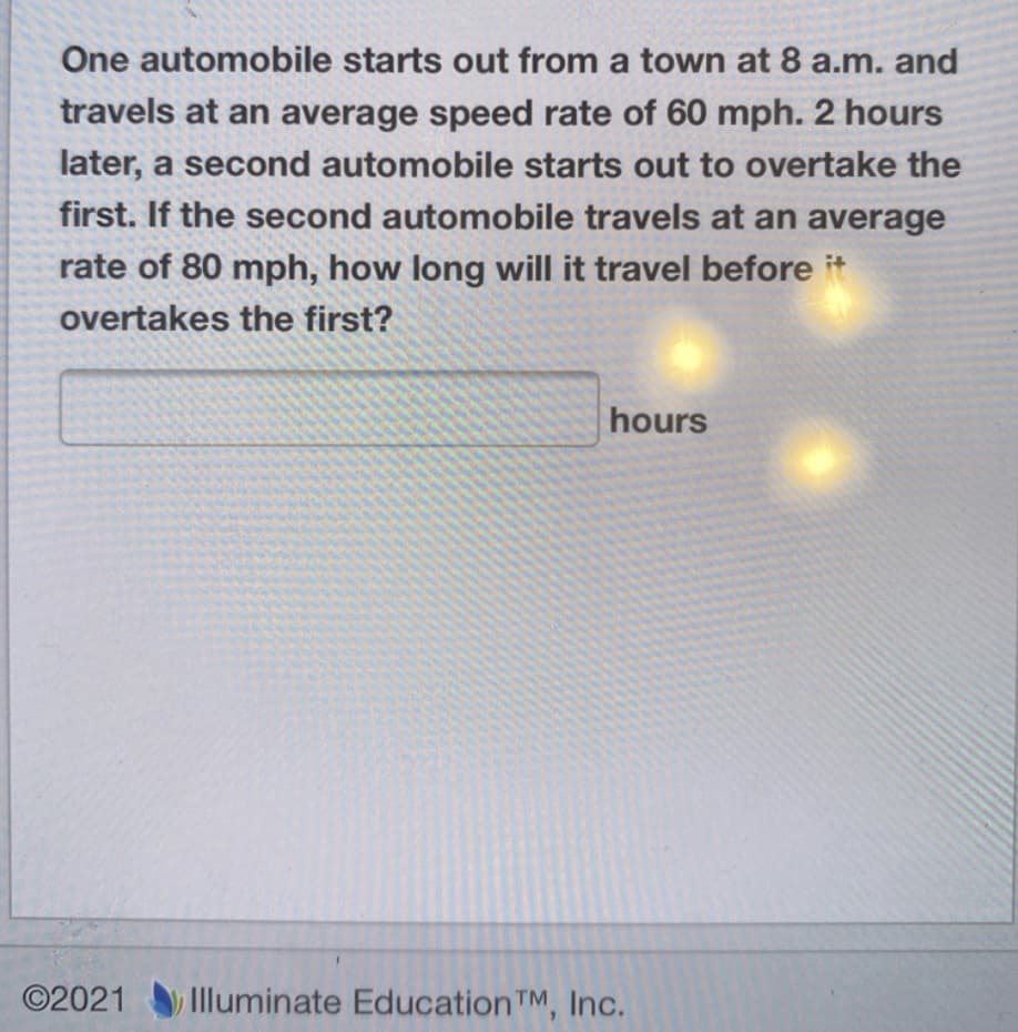 One automobile starts out from a town at 8 a.m. and
travels at an average speed rate of 60 mph. 2 hours
later, a second automobile starts out to overtake the
first. If the second automobile travels at an average
rate of 80 mph, how long will it travel before
overtakes the first?
hours
©2021
Illuminate Education TM, Inc.
