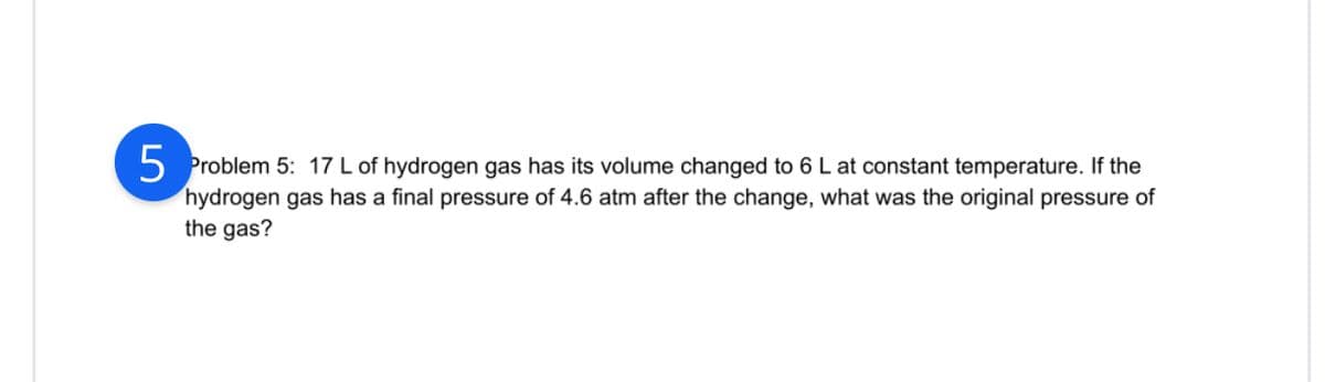 5 Problem 5: 17 L of hydrogen gas has its volume changed to 6 L at constant temperature. If the
hydrogen gas has a final pressure of 4.6 atm after the change, what was the original pressure of
the gas?