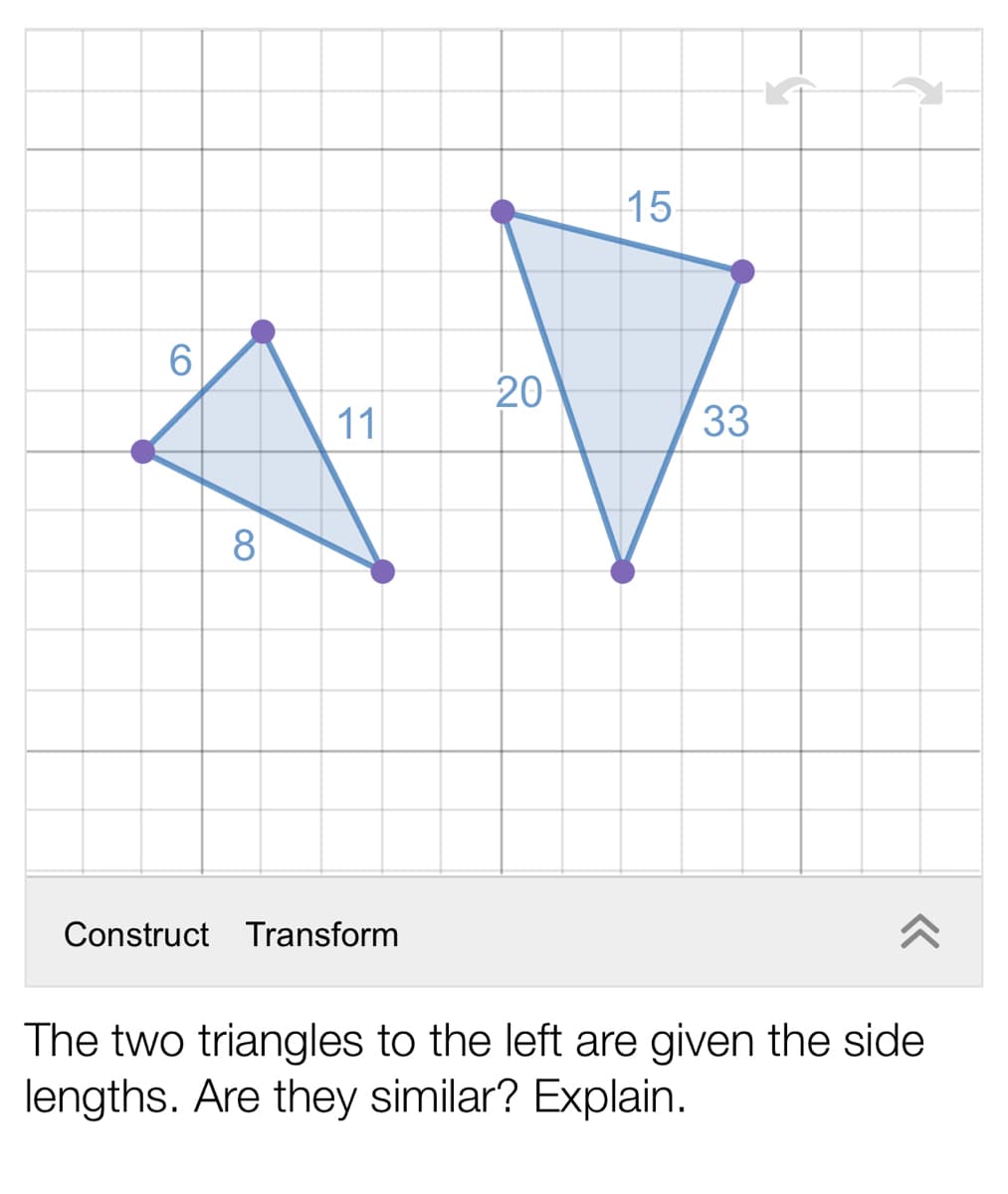 15
20
11
33
8
Construct Transform
The two triangles to the left are given the side
lengths. Are they similar? Explain.
CO

