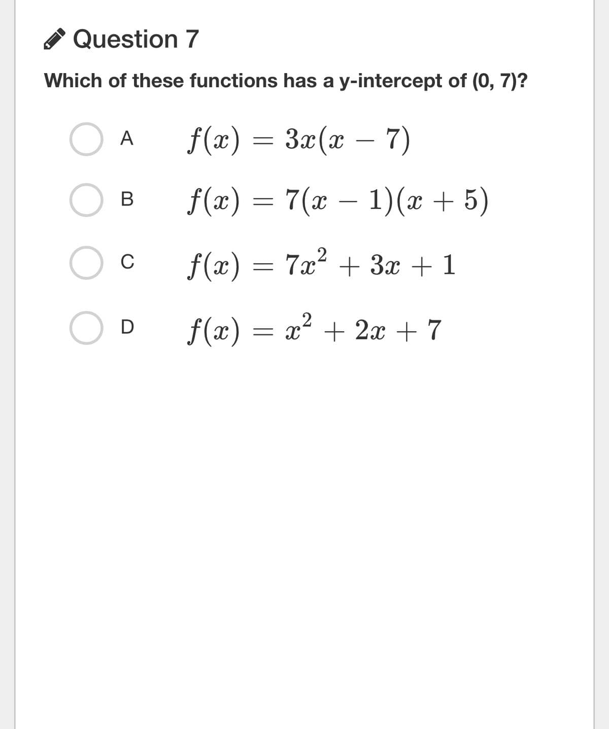 Question 7
Which of these functions has a y-intercept of (0, 7)?
f(x) = 3x(x − 7)
f(x) = 7(x − 1)(x + 5)
ƒ(x) = 7x² + 3x + 1
OD f(x) = x² + 2x + 7
A
B
C