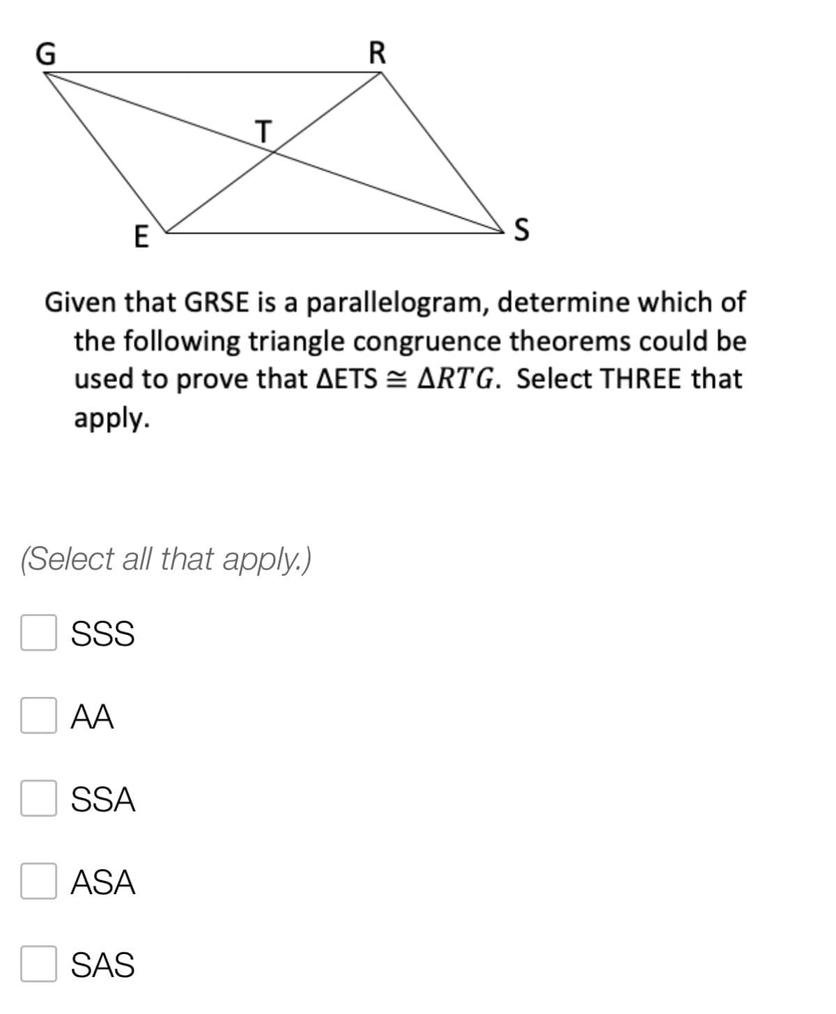 R
T
E
S
Given that GRSE is a parallelogram, determine which of
the following triangle congruence theorems could be
used to prove that AETS ARTG. Select THREE that
apply.
(Select all that apply.)
SSS
AA
SSA
ASA
SAS
G