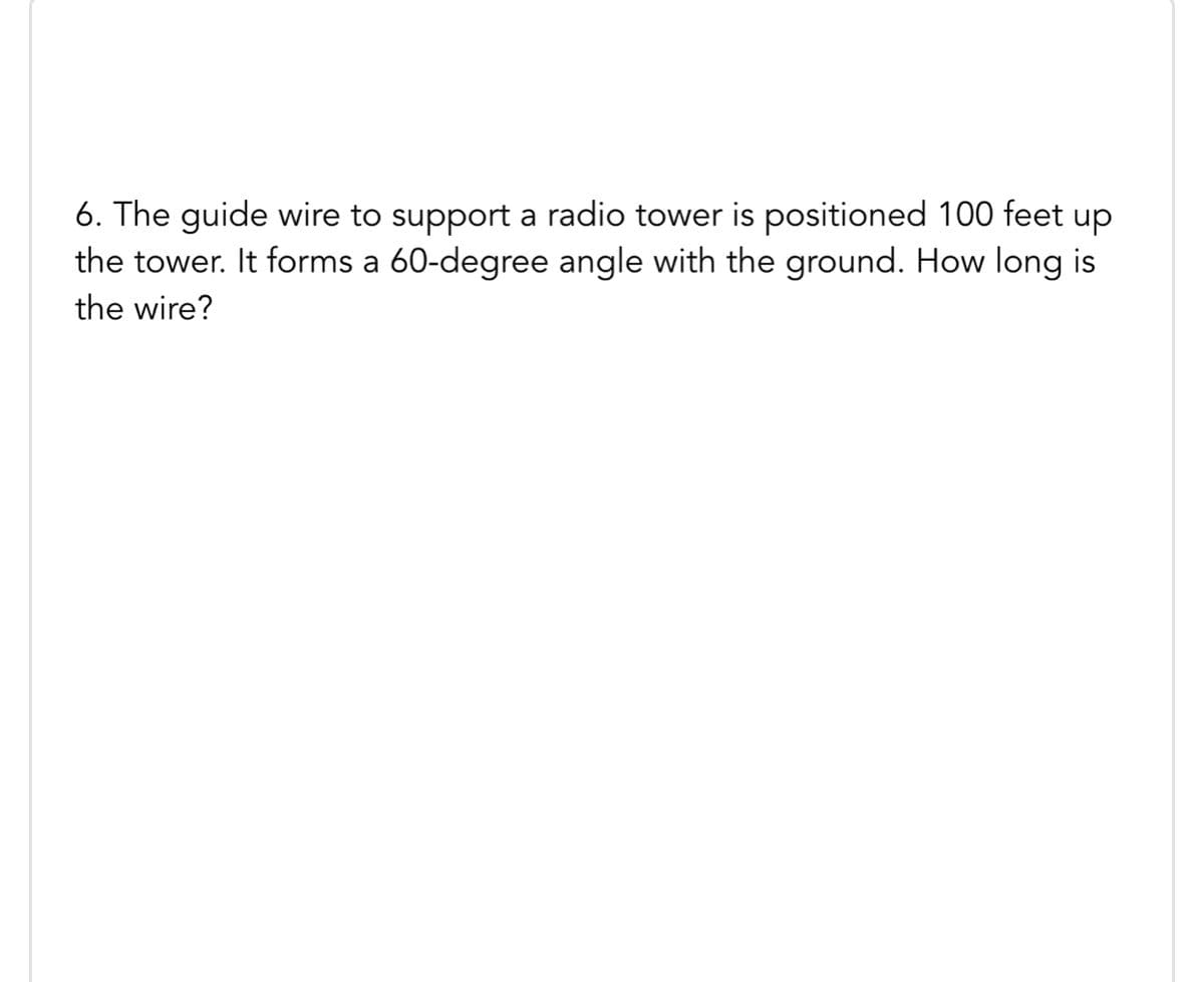 6. The guide wire to support a radio tower is positioned 100 feet up
the tower. It forms a 60-degree angle with the ground. How long is
the wire?
