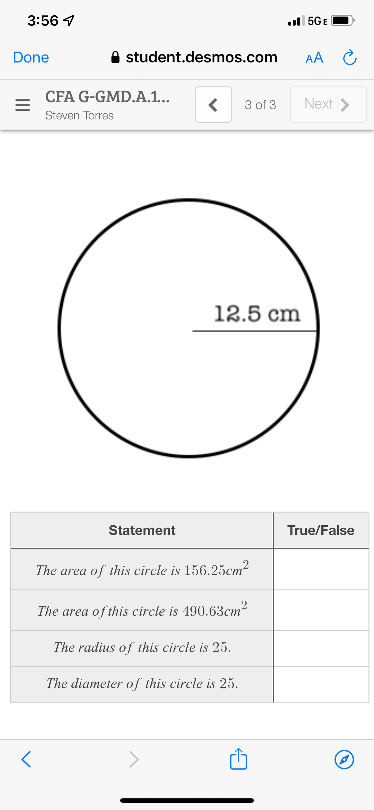 3:56 7
Done
<
student.desmos.com
<
3 of 3
12.5 cm
CFA G-GMD.A.1...
Steven Torres
.5G E
Statement
The area of this circle is 156.25cm²
The area of this circle is 490.63cm²
The radius of this circle is 25.
The diameter of this circle is 25.
AA C
Next >
True/False