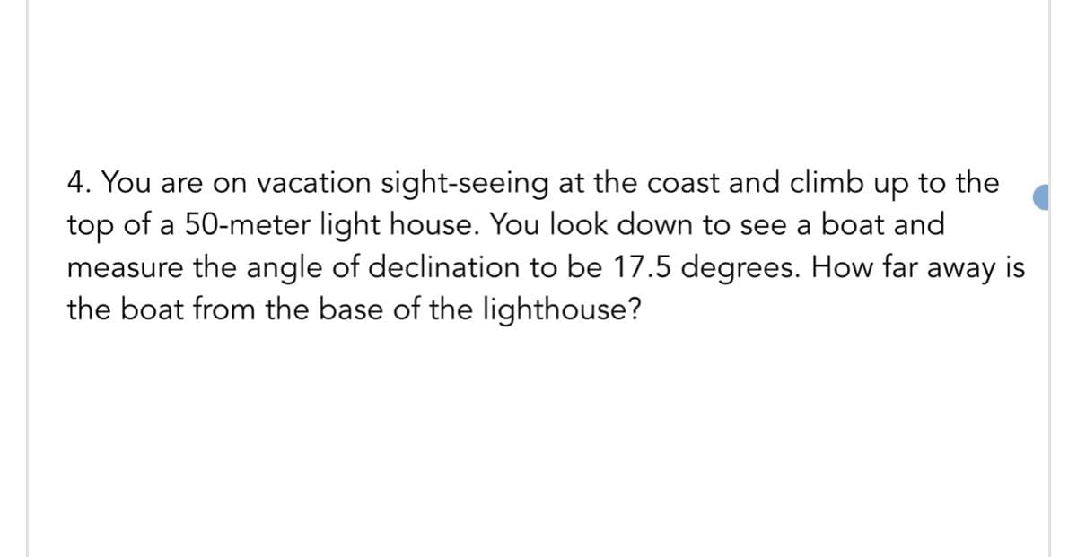 4. You are on vacation sight-seeing at the coast and climb up to the
top of a 50-meter light house. You look down to see a boat and
measure the angle of declination to be 17.5 degrees. How far away is
the boat from the base of the lighthouse?
