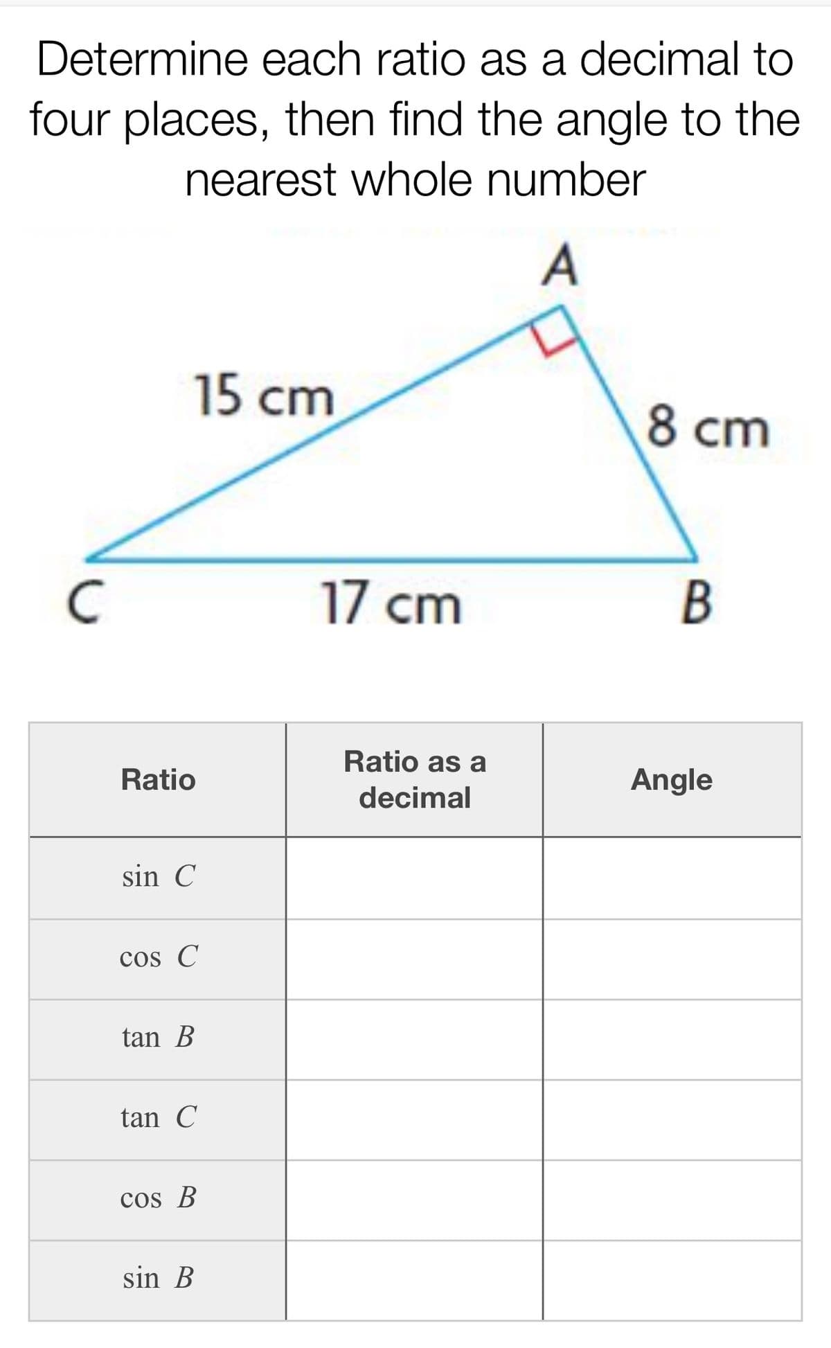 Determine each ratio as a decimal to
four places, then find the angle to the
nearest whole number
15 cm
8 cm
17 cm
Ratio as a
Ratio
Angle
decimal
sin C
cos C
tan B
tan C
cos B
sin B
