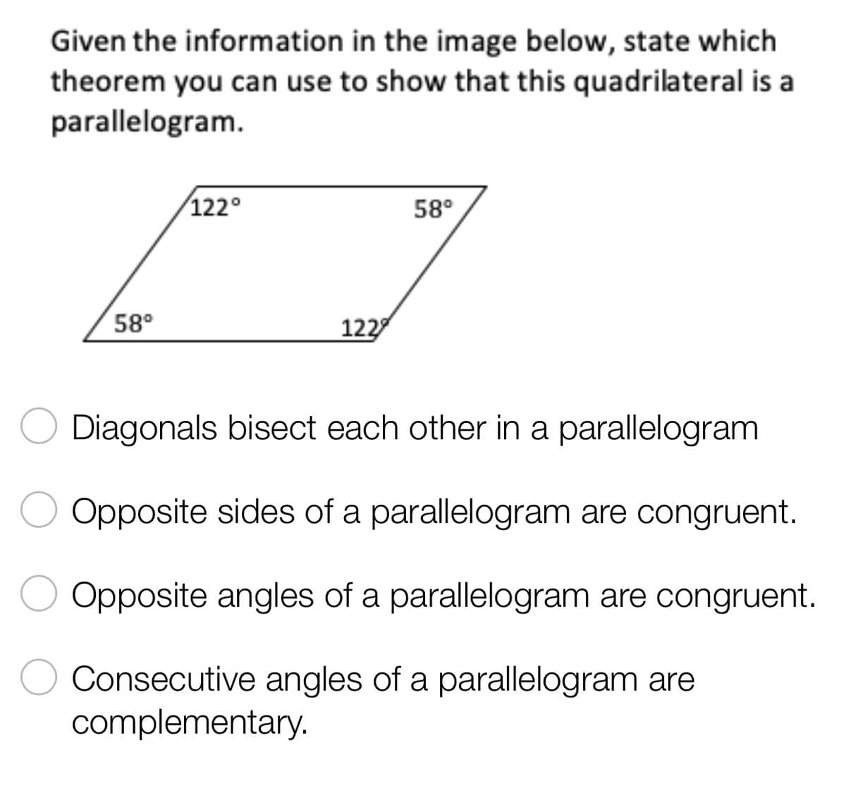 Given the information in the image below, state which
theorem you can use to show that this quadrilateral is a
parallelogram.
122°
58⁰
58°
122
Diagonals bisect each other in a parallelogram
Opposite sides of a parallelogram are congruent.
Opposite angles of a parallelogram are congruent.
Consecutive angles of a parallelogram are
complementary.