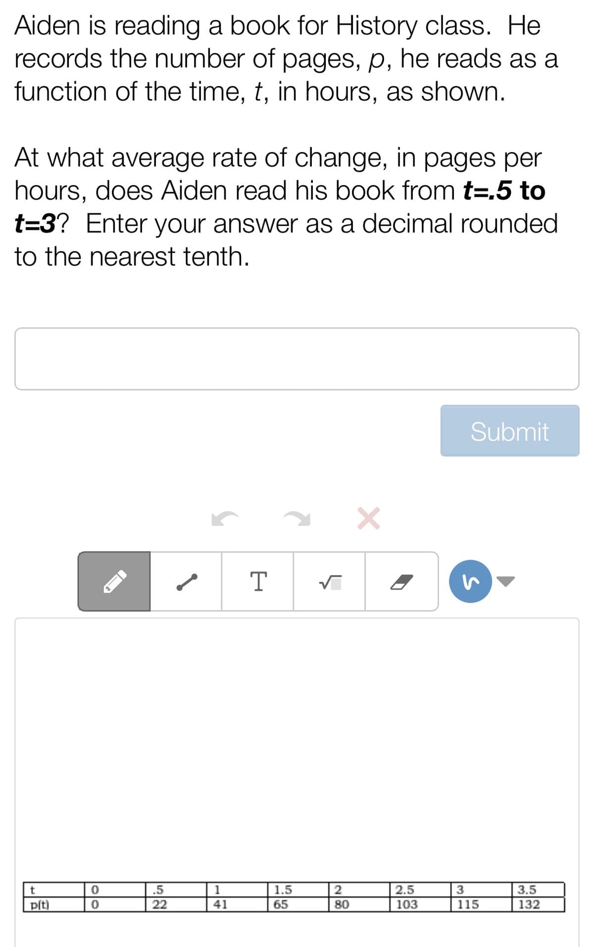 Aiden is reading a book for History class. He
records the number of pages, p, he reads as a
function of the time, t, in hours, as shown.
At what average rate of change, in pages per
hours, does Aiden read his book from t=.5 to
t=3? Enter your answer as a decimal rounded
to the nearest tenth.
t
p(t)
0
0
.5
22
1
41
T
1.5
65
✓
2
80
×
2.5
103
Submit
3
115
3.5
132
