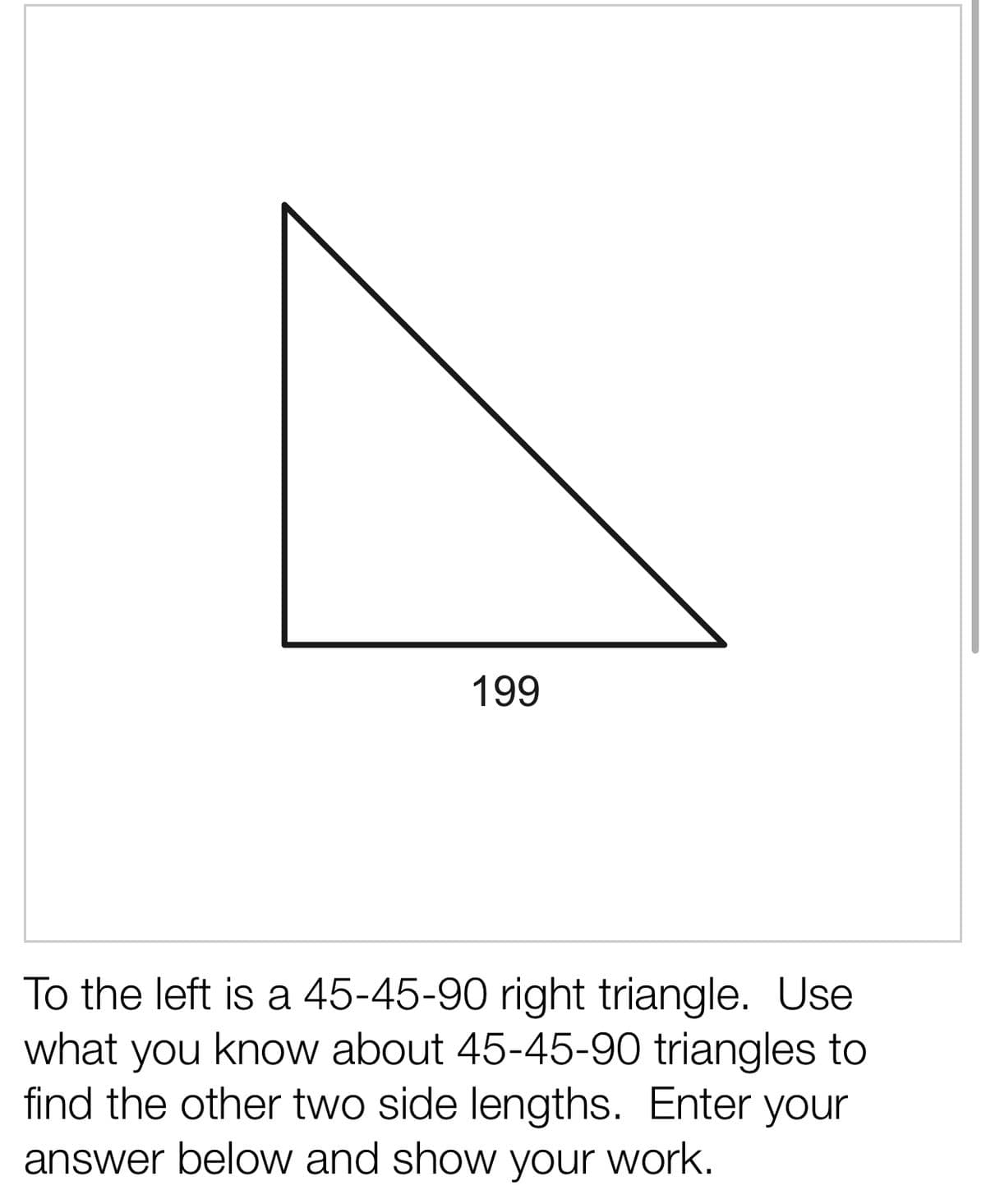 199
To the left is a 45-45-90 right triangle. Use
what you know about 45-45-90 triangles to
find the other two side lengths. Enter your
answer below and show your work.
