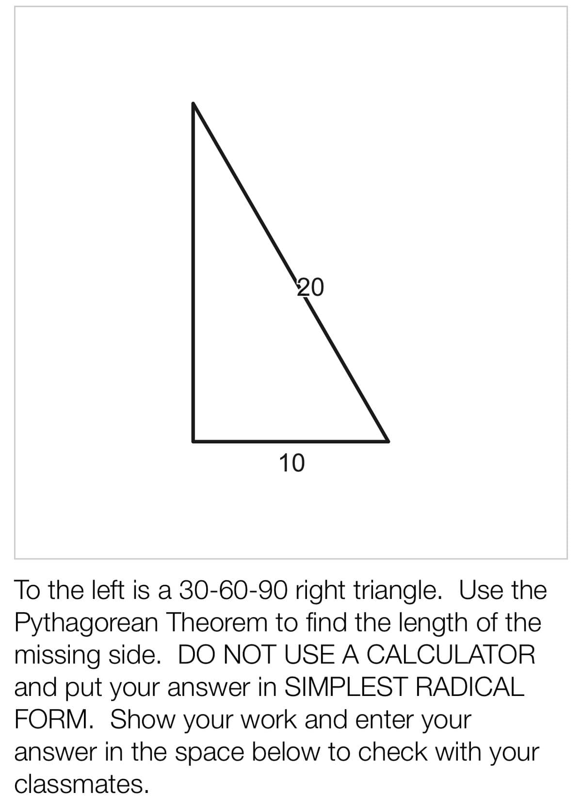 20
10
To the left is a 30-60-90 right triangle. Use the
Pythagorean Theorem to find the length of the
missing side. DO NOT USE A CALCULATOR
and put your answer in SIMPLEST RADICAL
FORM. Show your work and enter your
answer in the space below to check with your
classmates.
