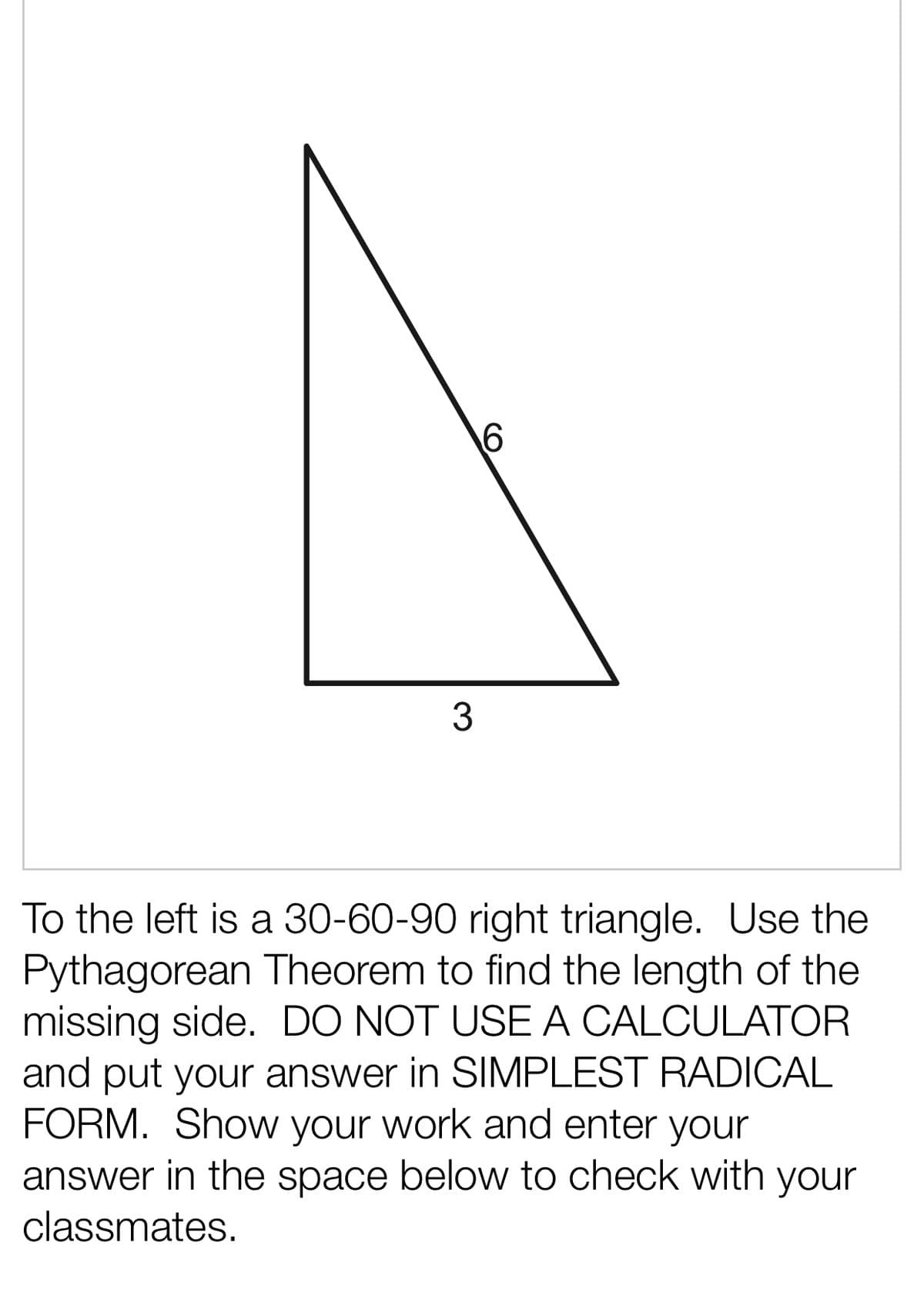 6
3
To the left is a 30-60-90 right triangle. Use the
Pythagorean Theorem to find the length of the
missing side. DO NOT USE A CALCULATOR
and put your answer in SIMPLEST RADICAL
FORM. Show your work and enter your
answer in the space below to check with your
classmates.
