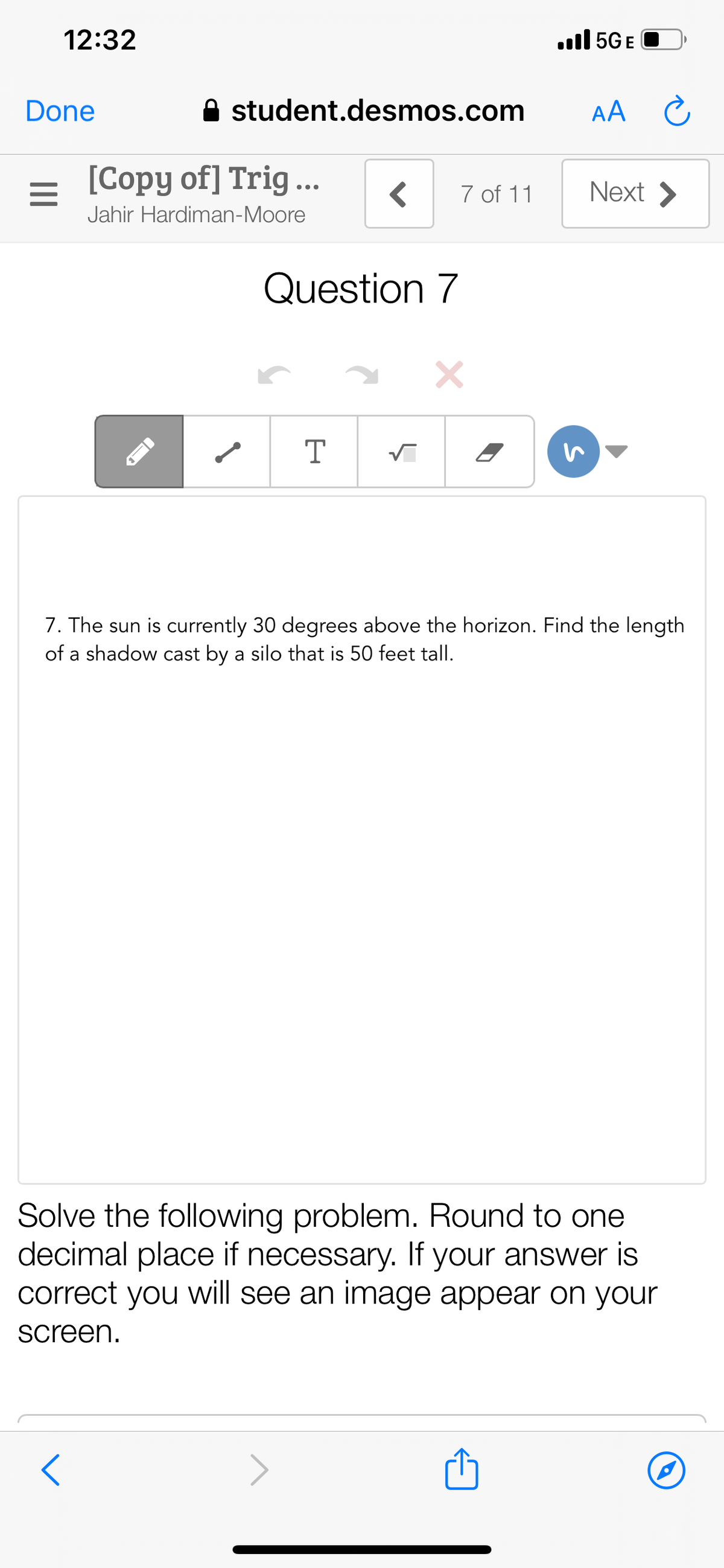 12:32
ull 5G E
Done
A student.desmos.com
AA C
[Copy of] Trig ...
Next >
7 of 11
Jahir Hardiman-Moore
Question 7
T
7. The sun is currently 30 degrees above the horizon. Find the length
of a shadow cast by a silo that is 50 feet tall.
Solve the following problem. Round to one
decimal place if necessary. If your answer is
correct you will see an image appear on your
screen.
>
