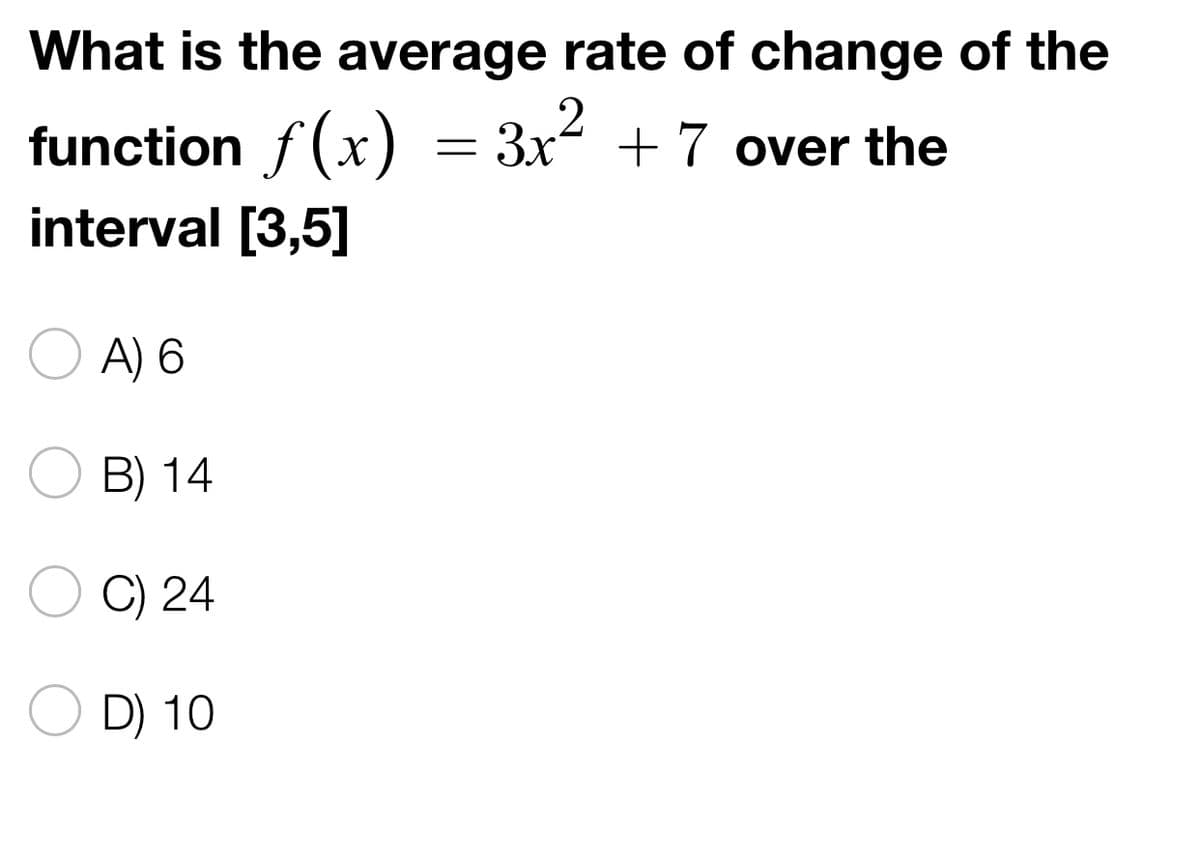 What is the average rate of change of the
function ƒ(x) = 3x² + 7 over the
interval [3,5]
A) 6
B) 14
C) 24
D) 10