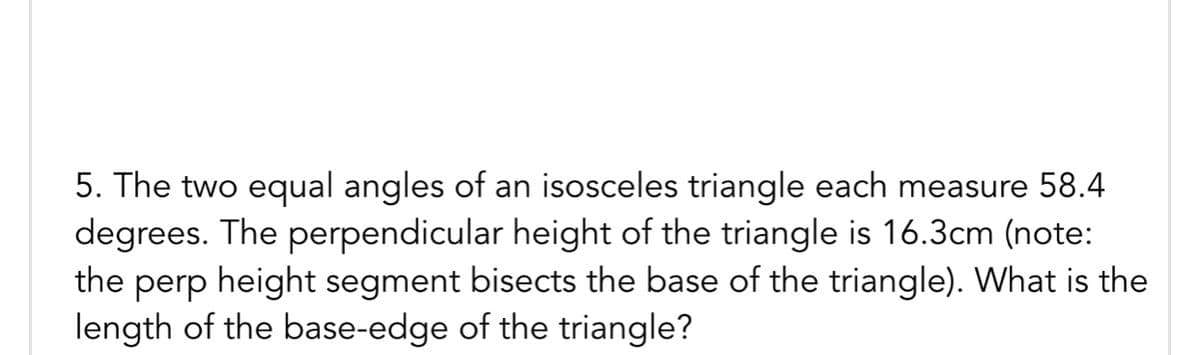 5. The two equal angles of an isosceles triangle each measure 58.4
degrees. The perpendicular height of the triangle is 16.3cm (note:
the perp height segment bisects the base of the triangle). What is the
length of the base-edge of the triangle?
