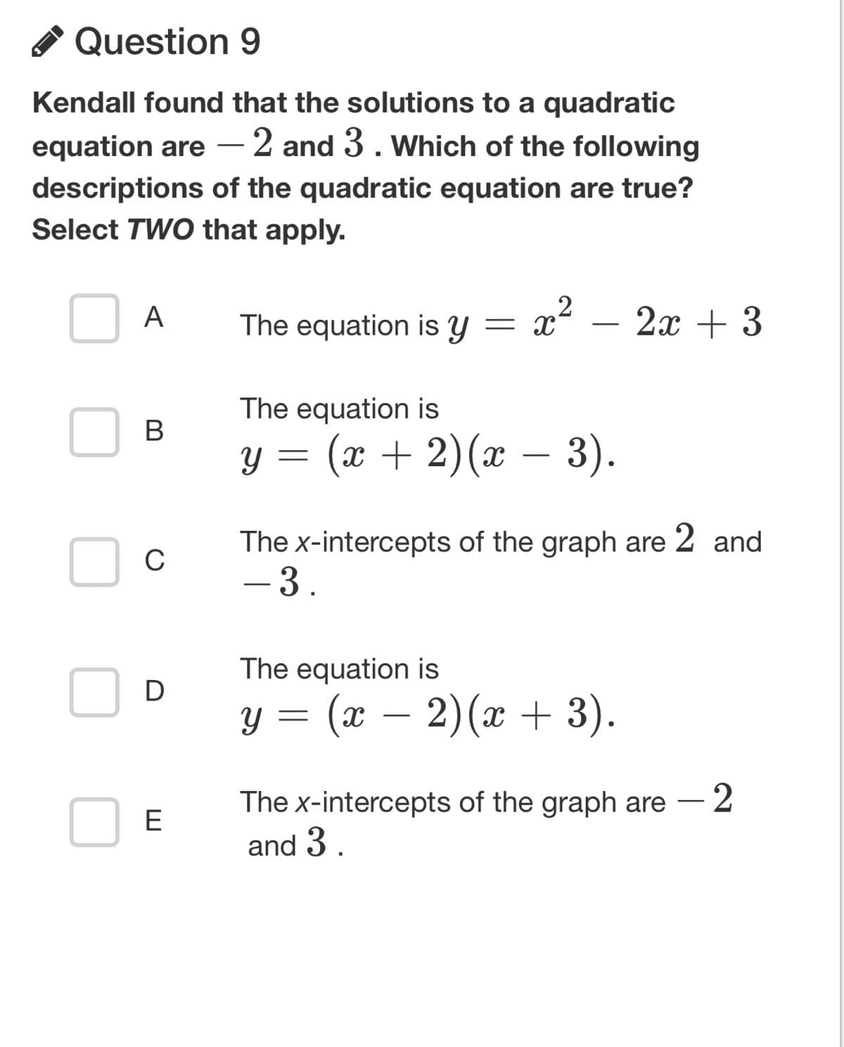Question 9
Kendall found that the solutions to a quadratic
equation are
- 2 and 3. Which of the following
descriptions of the quadratic equation are true?
Select TWO that apply.
A
B
C
D
E
The equation is y
The equation is
Y
=
Y
x² - 2x + 3
2
(x + 2)(x − 3).
The x-intercepts of the graph are 2 and
- 3.
The equation is
=
= (x − 2)(x + 3).
The x-intercepts of the graph are - 2
and 3.