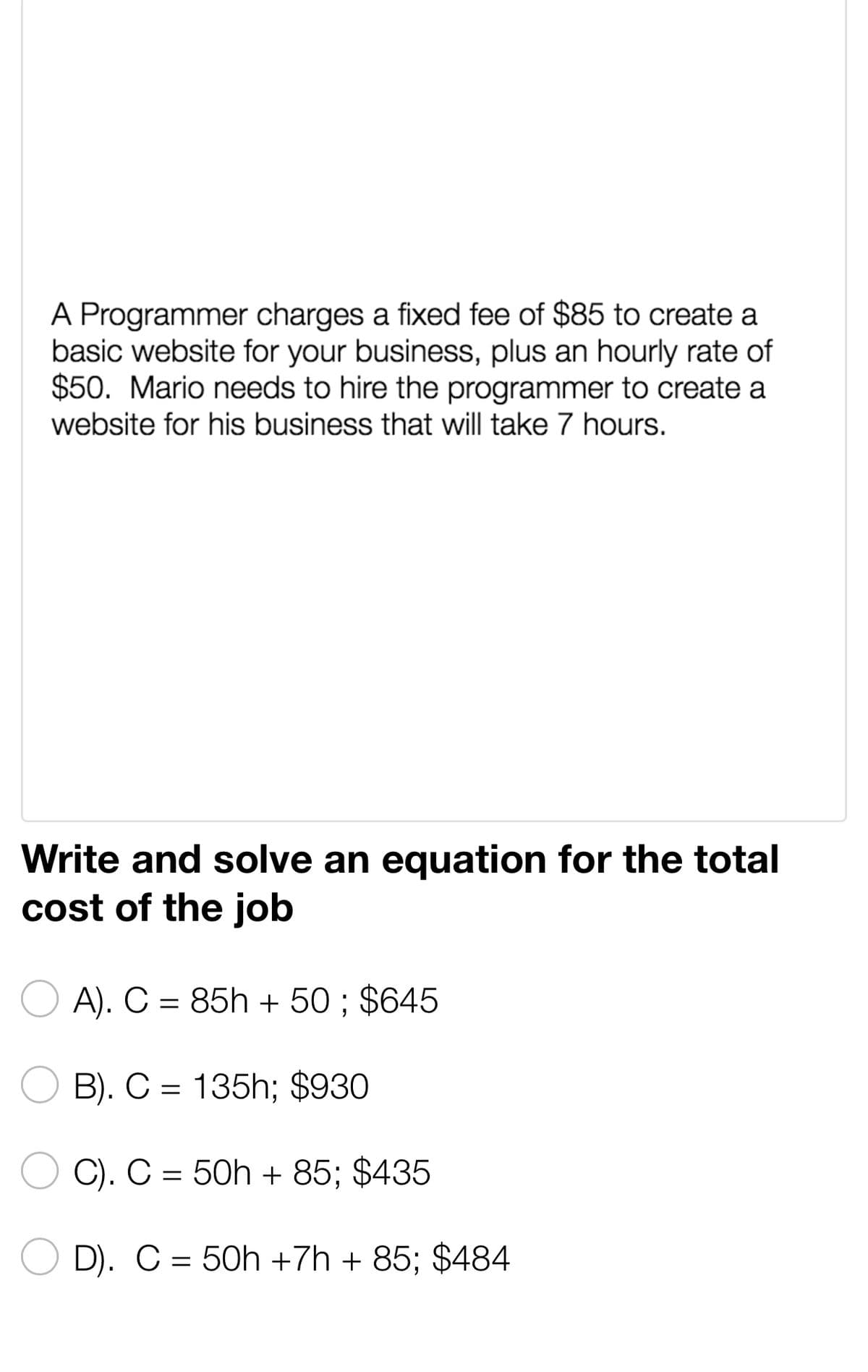 A Programmer charges a fixed fee of $85 to create a
basic website for your business, plus an hourly rate of
$50. Mario needs to hire the programmer to create a
website for his business that will take 7 hours.
Write and solve an equation for the total
cost of the job
A). C = 85h + 50; $645
B). C= 135h; $930
C). C = 50h +85; $435
D). C = 50h +7h + 85; $484