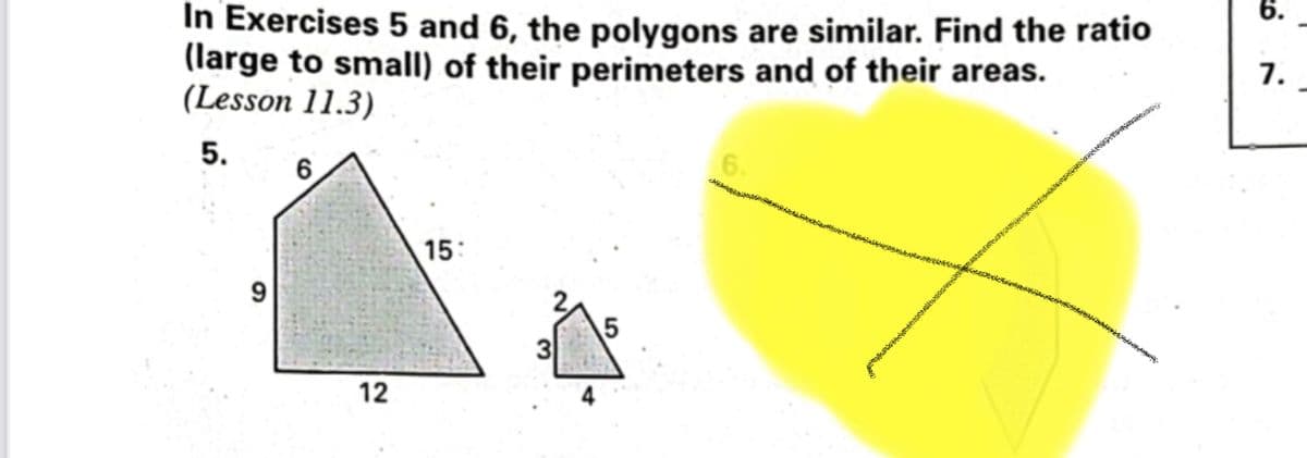 In Exercises 5 and 6, the polygons are similar. Find the ratio
(large to small) of their perimeters and of their areas.
(Lesson 11.3)
6.
5.
6
15:
9
12
3
6.
7.
