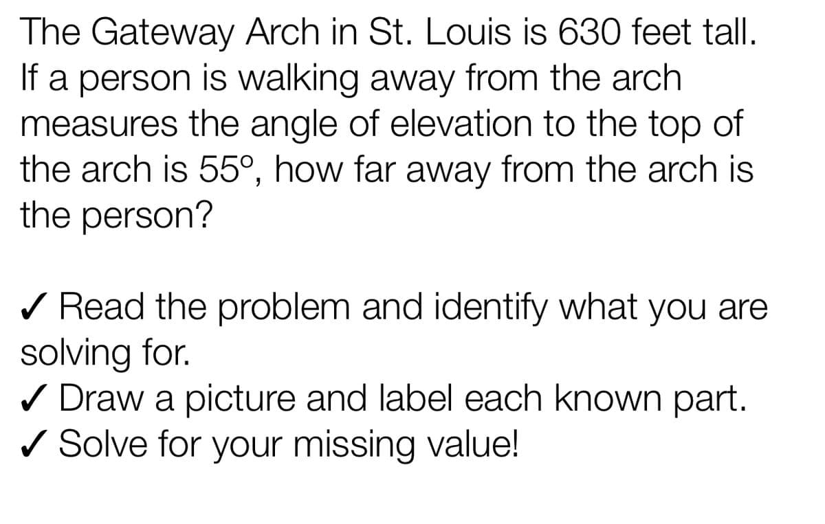 The Gateway Arch in St. Louis is 630 feet tall.
If a person is walking away from the arch
measures the angle of elevation to the top of
the arch is 55°, how far away from the arch is
the person?
/ Read the problem and identify what you are
solving for.
/ Draw a picture and label each known part.
/ Solve for your missing value!
