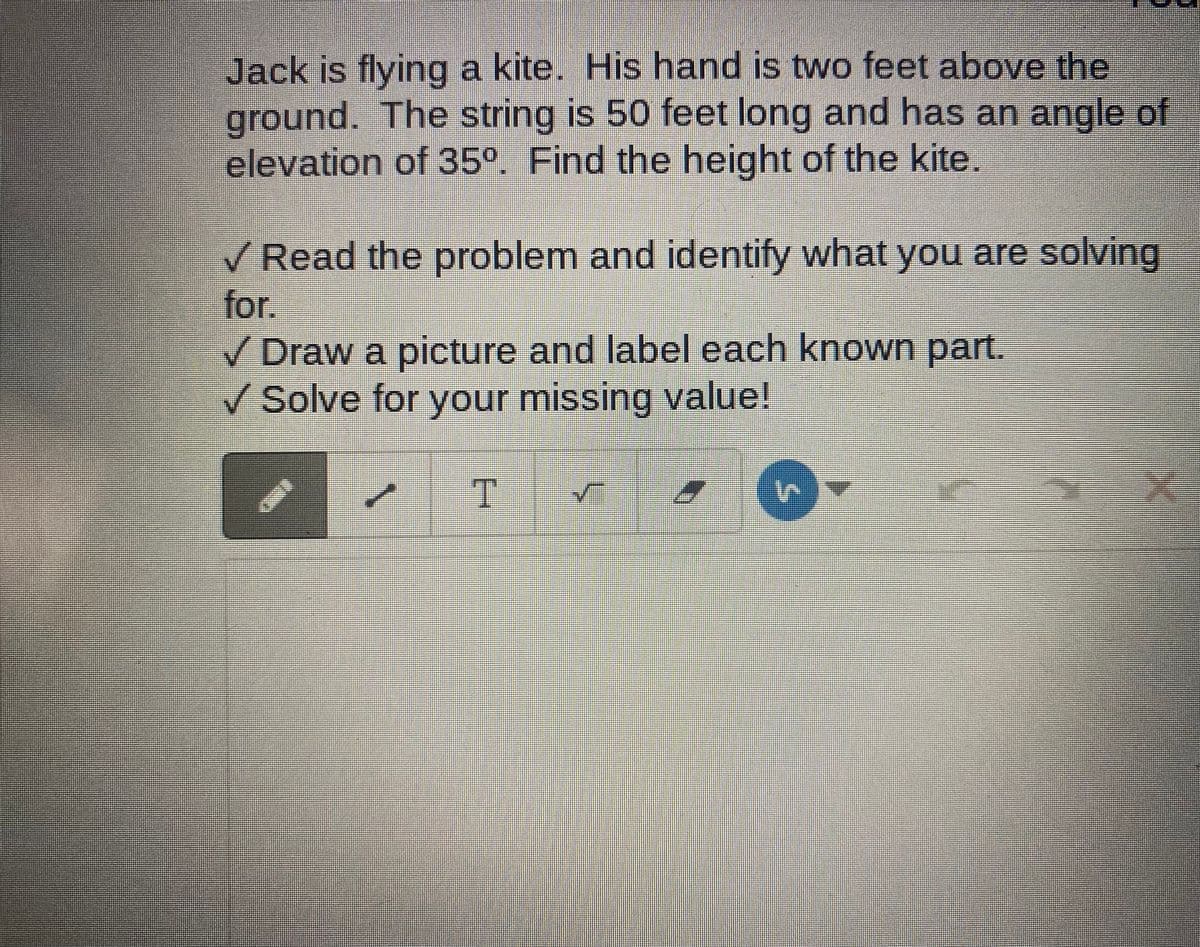 Jack is flying a kite. His hand is two feet above the
ground. The string is 50 feet long and has an angle of
elevation of 35°. Find the height of the kite.
V Read the problem and identify what you are solving
for.
Draw a picture and label each known part.
V Solve for your missing value!
