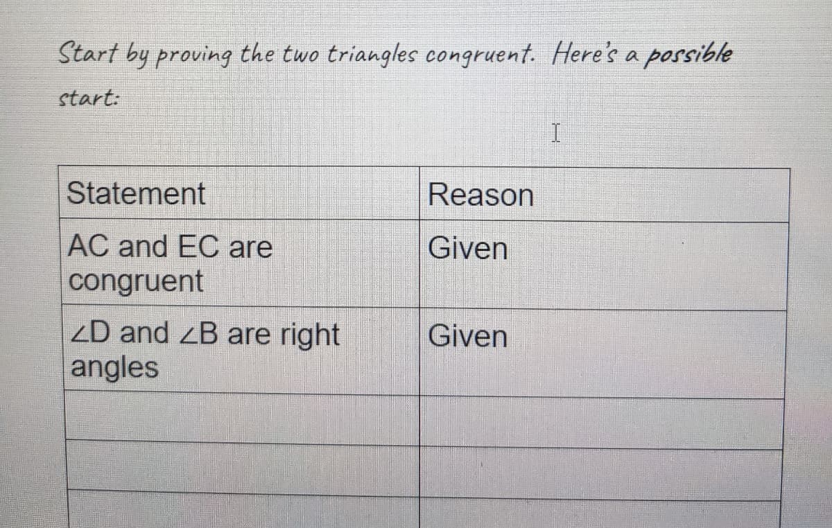 Start by proving the two triangles congruent. Here's a possible
start:
Statement
Reason
AC and EC are
congruent
Given
zD and zB are right
angles
Given
