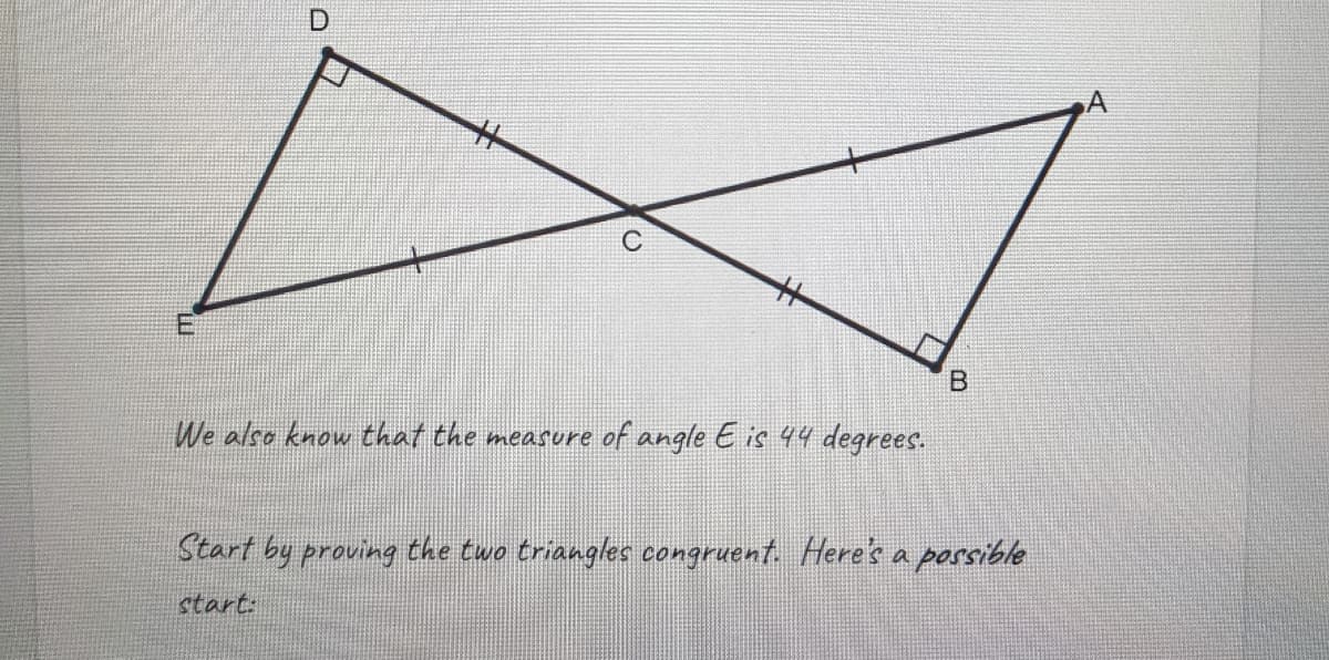 We also know that the measure of angle E is 44 degrees.
Start by proving the two triangles congruent. Here's a porsible
start:
B.
