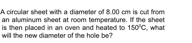 A circular sheet with a diameter of 8.00 cm is cut from
an aluminum sheet at room temperature. If the sheet
is then placed in an oven and heated to 150°C, what
will the new diameter of the hole be?
