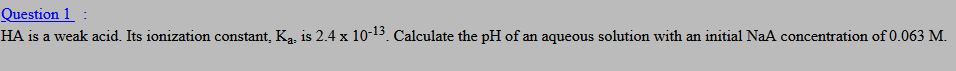 HA is a weak acid. Its ionization constant, Ka, is 2.4 x 10-13. Calculate the pH of an aqueous solution with an initial NaA concentration of 0.063 M.
