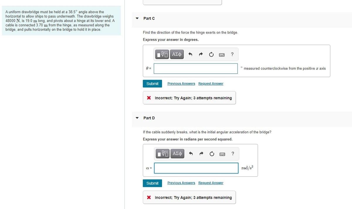 A uniform drawbridge must be held at a 38.5° angle above the
horizontal to allow ships to pass underneath. The drawbridge weighs
48000 N, is 19.0 m long, and pivots about a hinge at its lower end. A
cable is connected 3.70 m from the hinge, as measured along the
bridge, and pulls horizontally on the bridge to hold it in place.
Part C
Find the direction of the force the hinge exerts on the bridge.
Express your answer in degrees.
?
° measured counterclockwise from the positive z axis
Submit
Previous Answers Request Answer
X Incorrect; Try Again; 3 attempts remaining
Part D
If the cable suddenly breaks, what is the initial angular acceleration of the bridge?
Express your answer in radians per second squared.
rad/s
Submit
Previous Answers Request Answer
X Incorrect; Try Again; 3 attempts remaining
